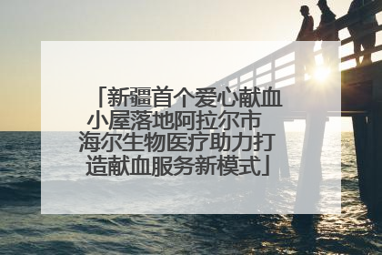 新疆首个爱心献血小屋落地阿拉尔市 海尔生物医疗助力打造献血服务新模式
