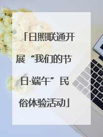日照联通开展“我们的节日·端午”民俗体验活动