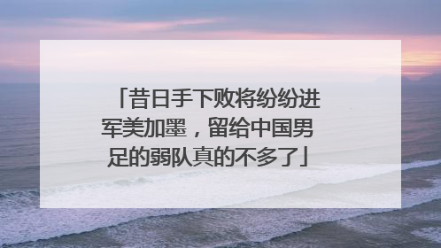 昔日手下败将纷纷进军美加墨，留给中国男足的弱队真的不多了