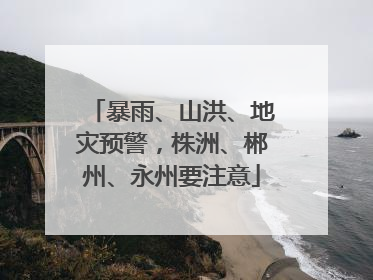 暴雨、山洪、地灾预警，株洲、郴州、永州要注意
