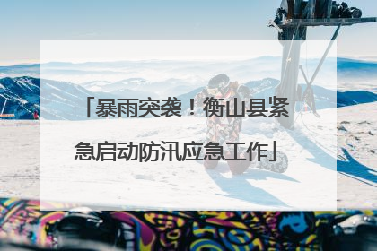 暴雨突袭！衡山县紧急启动防汛应急工作