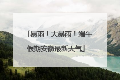 暴雨！大暴雨！端午假期安徽最新天气