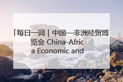 每日一词｜中国—非洲经贸博览会 China-Africa Economic and Trade Expo