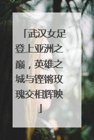 武汉女足登上亚洲之巅，英雄之城与铿锵玫瑰交相辉映