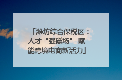潍坊综合保税区：人才“强磁场” 赋能跨境电商新活力