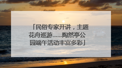 民俗专家开讲，主题花舟巡游……陶然亭公园端午活动丰富多彩