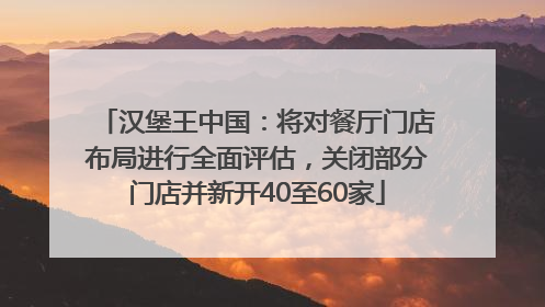 汉堡王中国：将对餐厅门店布局进行全面评估，关闭部分门店并新开40至60家