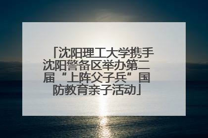 沈阳理工大学携手沈阳警备区举办第二届“上阵父子兵”国防教育亲子活动