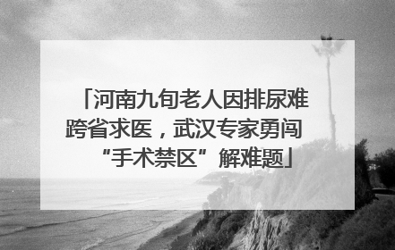 河南九旬老人因排尿难跨省求医，武汉专家勇闯“手术禁区”解难题