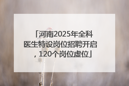 河南2025年全科医生特设岗位招聘开启，120个岗位虚位