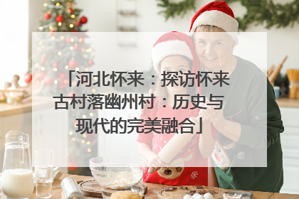 河北怀来：探访怀来古村落幽州村：历史与现代的完美融合