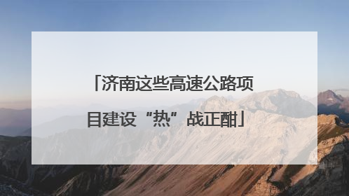 济南这些高速公路项目建设“热”战正酣