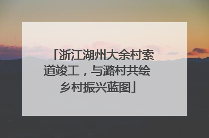 浙江湖州大余村索道竣工，与潞村共绘乡村振兴蓝图