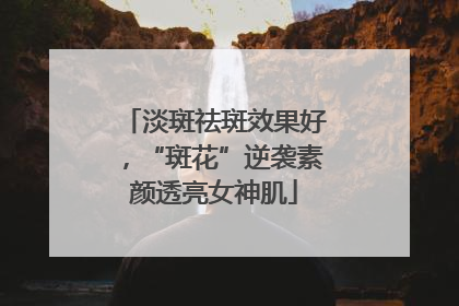淡斑祛斑效果好，“斑花”逆袭素颜透亮女神肌