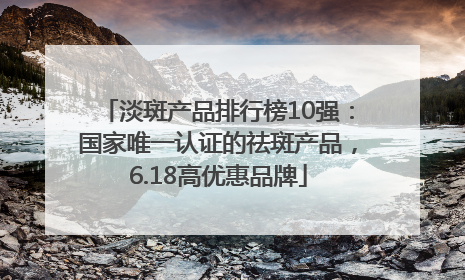 淡斑产品排行榜10强：国家唯一认证的祛斑产品，6.18高优惠品牌