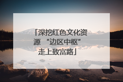 深挖红色文化资源 “边区中枢”走上致富路
