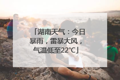 湖南天气：今日暴雨，雷暴大风，气温低至22℃
