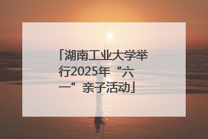 湖南工业大学举行2025年“六一”亲子活动