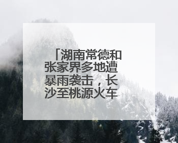 湖南常德和张家界多地遭暴雨袭击，长沙至桃源火车票全部停售