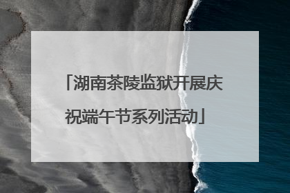 湖南茶陵监狱开展庆祝端午节系列活动