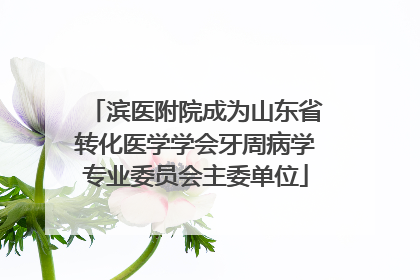 滨医附院成为山东省转化医学学会牙周病学专业委员会主委单位