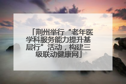 荆州举行“老年医学科服务能力提升基层行”活动，构建三级联动健康网