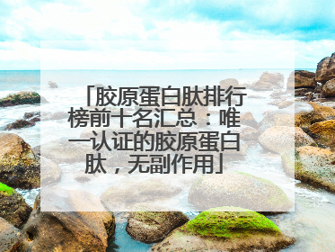 胶原蛋白肽排行榜前十名汇总：唯一认证的胶原蛋白肽，无副作用