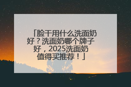 脸干用什么洗面奶好？洗面奶哪个牌子好，2025洗面奶值得买推荐！