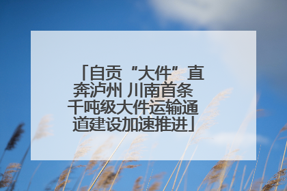自贡“大件”直奔泸州 川南首条千吨级大件运输通道建设加速推进