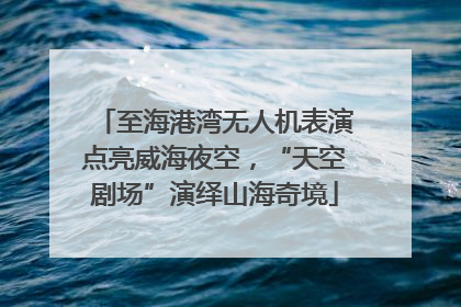 至海港湾无人机表演点亮威海夜空，“天空剧场”演绎山海奇境