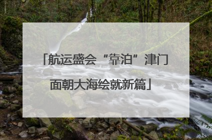 航运盛会“靠泊”津门 面朝大海绘就新篇