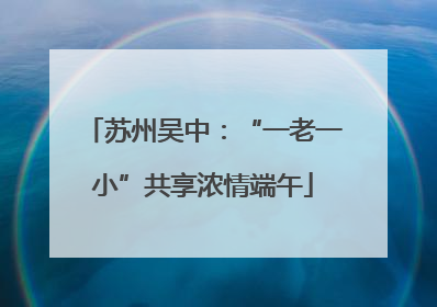 苏州吴中：“一老一小”共享浓情端午