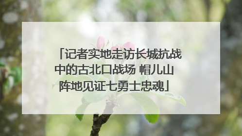 记者实地走访长城抗战中的古北口战场 帽儿山阵地见证七勇士忠魂