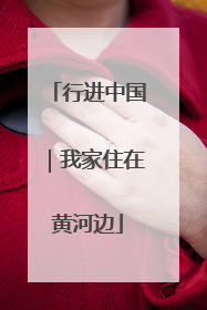 行进中国｜我家住在黄河边
