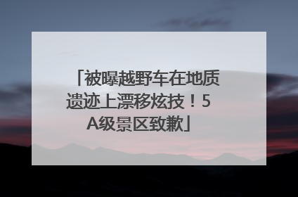 被曝越野车在地质遗迹上漂移炫技！5A级景区致歉