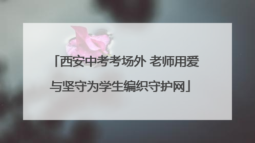 西安中考考场外 老师用爱与坚守为学生编织守护网