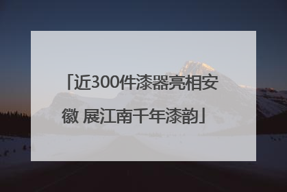 近300件漆器亮相安徽 展江南千年漆韵