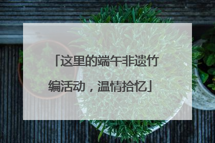 这里的端午非遗竹编活动，温情拾忆