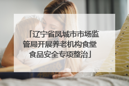 辽宁省凤城市市场监管局开展养老机构食堂食品安全专项整治