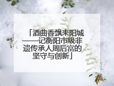 酒曲香飘耒阳城——记衡阳市级非遗传承人周后富的坚守与创新