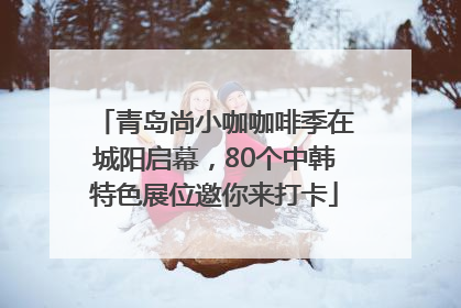 青岛尚小咖咖啡季在城阳启幕，80个中韩特色展位邀你来打卡