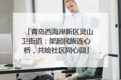 青岛西海岸新区灵山卫街道：架起民族连心桥，共绘社区同心圆