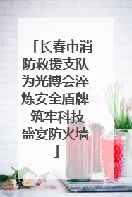 长春市消防救援支队为光博会淬炼安全盾牌 筑牢科技盛宴防火墙
