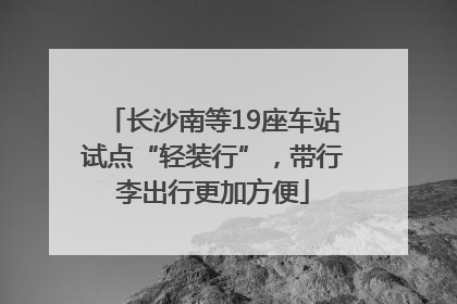 长沙南等19座车站试点“轻装行”，带行李出行更加方便