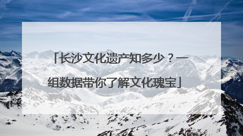 长沙文化遗产知多少？一组数据带你了解文化瑰宝