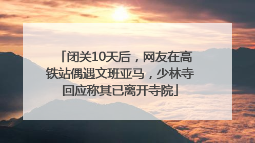 闭关10天后，网友在高铁站偶遇文班亚马，少林寺回应称其已离开寺院
