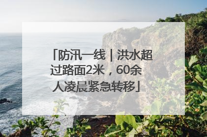 防汛一线｜洪水超过路面2米，60余人凌晨紧急转移
