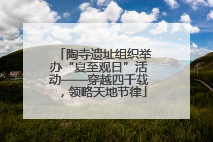 陶寺遗址组织举办“夏至观日”活动——穿越四千载，领略天地节律
