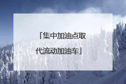 集中加油点取代流动加油车