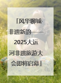 风华聊城·非遗新韵——2025大运河非遗旅游大会即将启幕